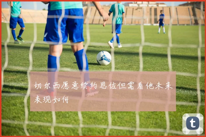 切尔西愿意续约恩佐但需看他未来表现如何