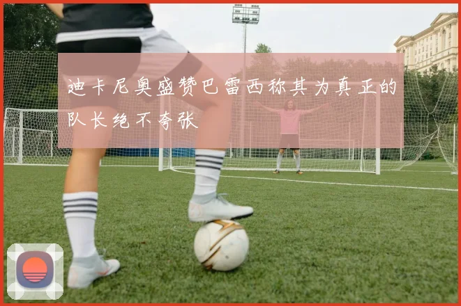 迪卡尼奥盛赞巴雷西称其为真正的队长绝不夸张