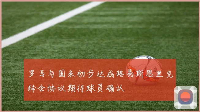 罗马与国米初步达成路易斯恩里克转会协议期待球员确认