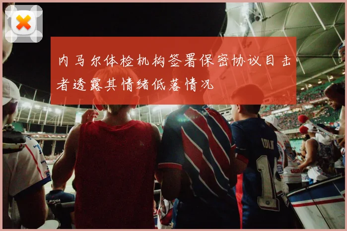 内马尔体检机构签署保密协议目击者透露其情绪低落情况