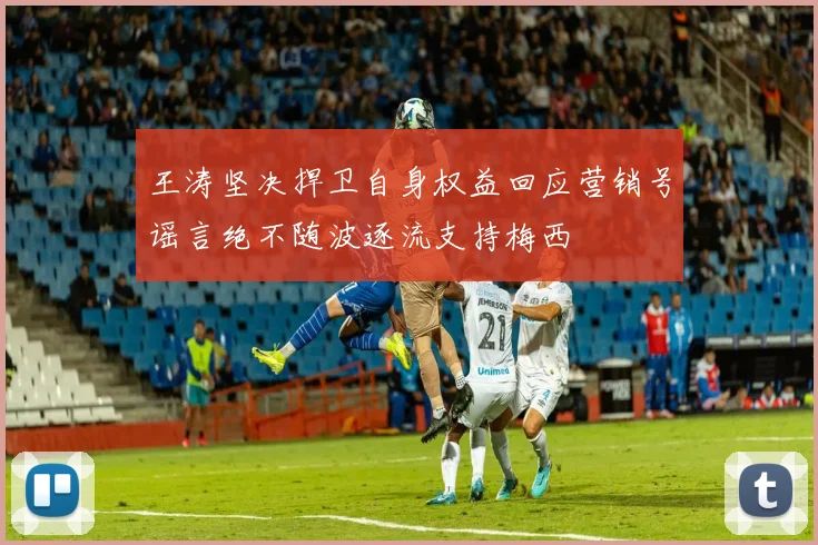 王涛坚决捍卫自身权益回应营销号谣言绝不随波逐流支持梅西