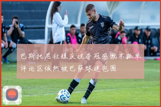 巴斯托尼社媒庆祝夺冠感慨不孤单评论区依然被巴萨球迷包围