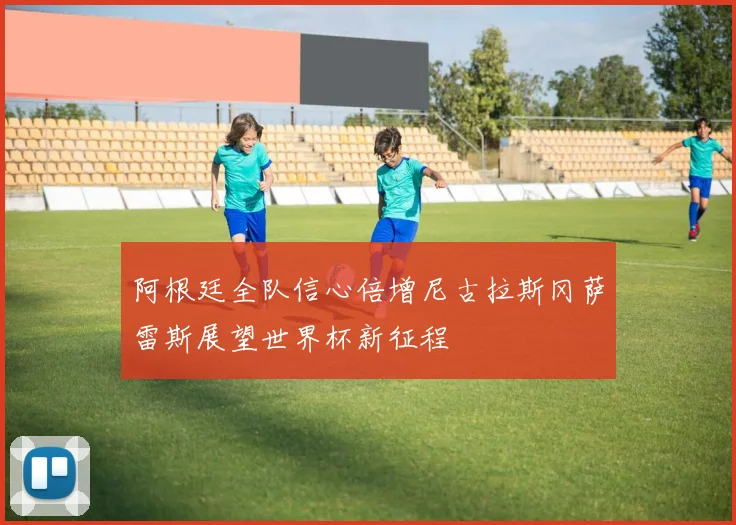 阿根廷全队信心倍增尼古拉斯冈萨雷斯展望世界杯新征程