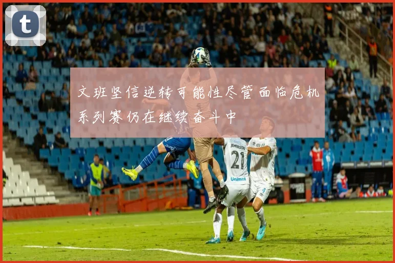 文班坚信逆转可能性尽管面临危机系列赛仍在继续奋斗中