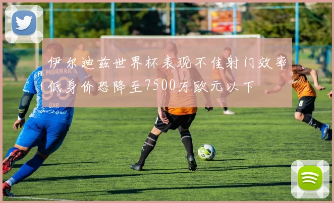 伊尔迪兹世界杯表现不佳射门效率低身价恐降至7500万欧元以下