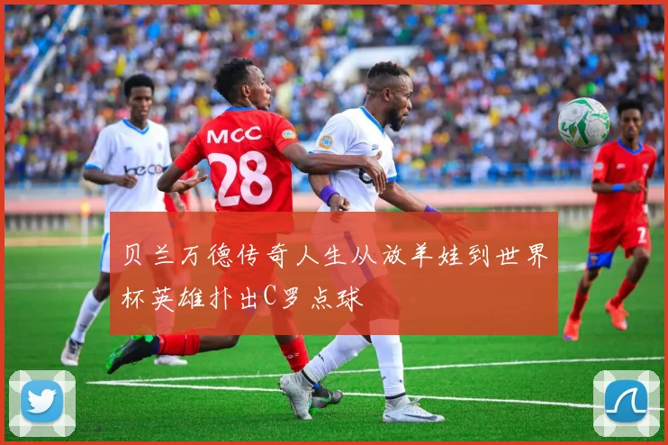 贝兰万德传奇人生从放羊娃到世界杯英雄扑出C罗点球