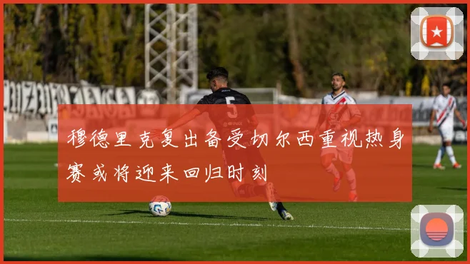穆德里克复出备受切尔西重视热身赛或将迎来回归时刻