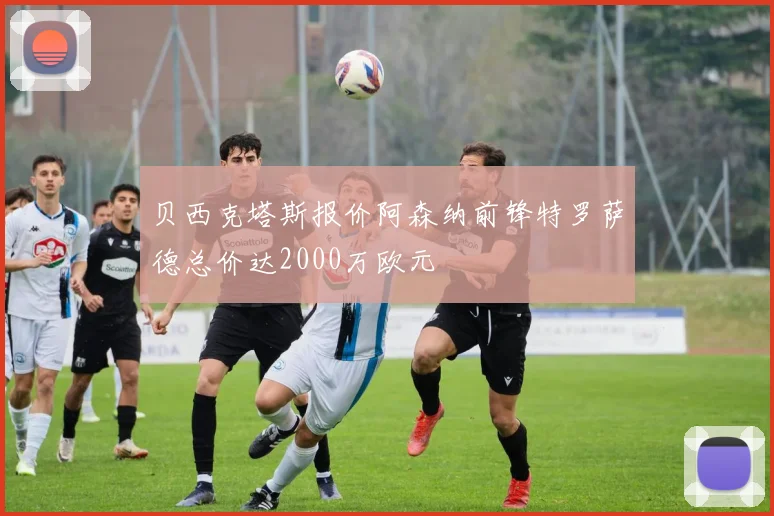 贝西克塔斯报价阿森纳前锋特罗萨德总价达2000万欧元