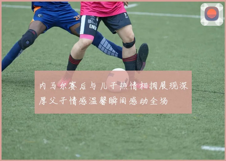 内马尔赛后与儿子热情相拥展现深厚父子情感温馨瞬间感动全场