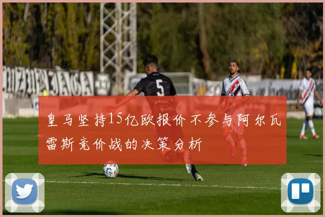 皇马坚持15亿欧报价不参与阿尔瓦雷斯竞价战的决策分析