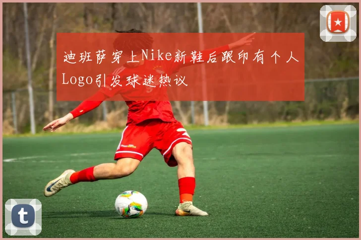 迪班萨穿上Nike新鞋后跟印有个人Logo引发球迷热议