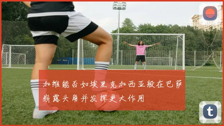 加维能否如埃里克加西亚般在巴萨崭露头角并发挥更大作用
