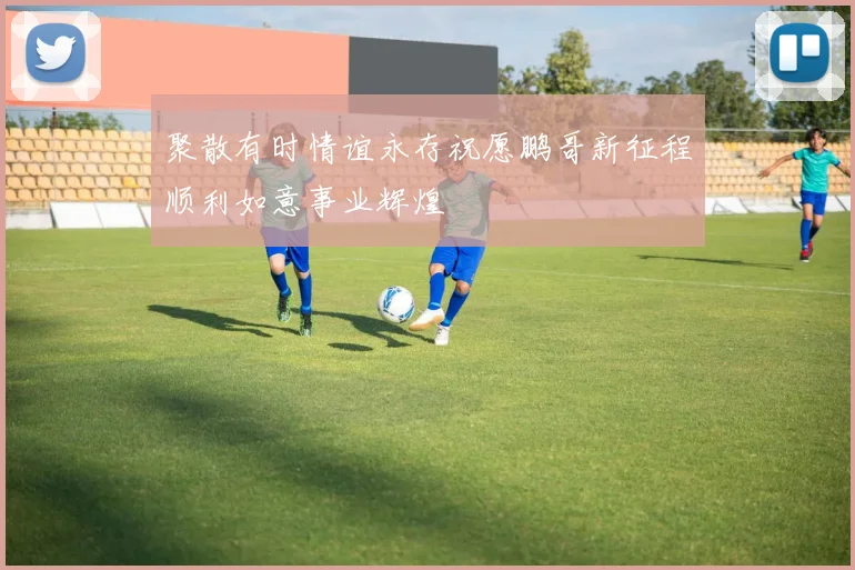 聚散有时情谊永存祝愿鹏哥新征程顺利如意事业辉煌