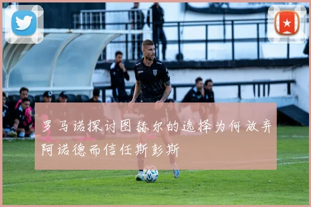 罗马诺探讨图赫尔的选择为何放弃阿诺德而信任斯彭斯