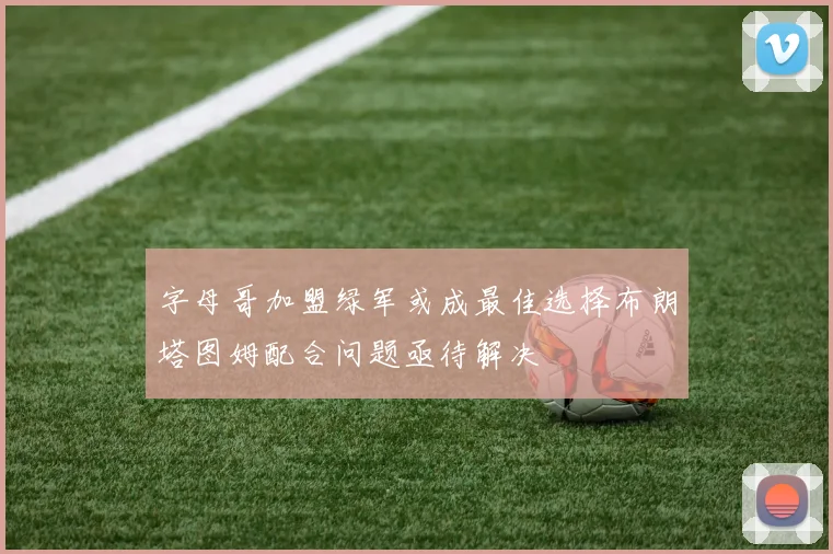 字母哥加盟绿军或成最佳选择布朗塔图姆配合问题亟待解决