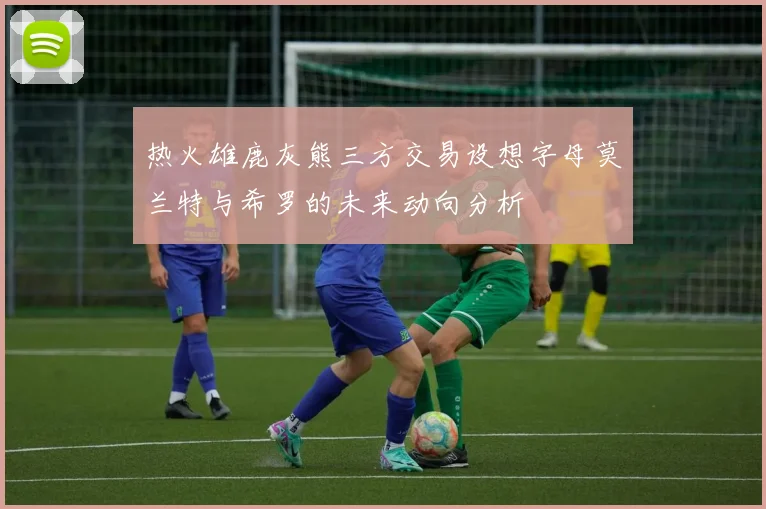 热火雄鹿灰熊三方交易设想字母莫兰特与希罗的未来动向分析