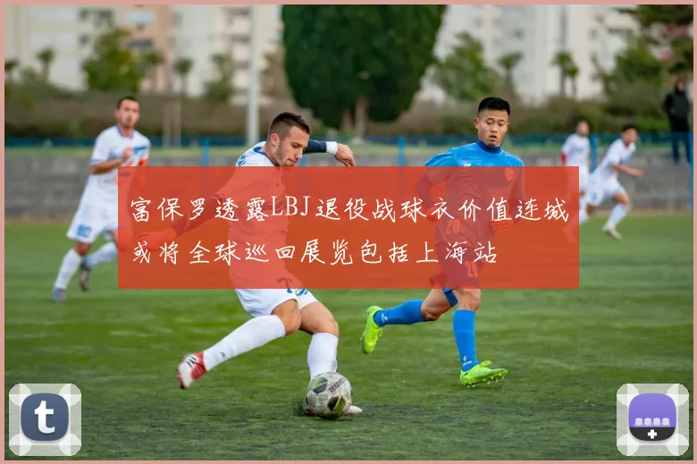 富保罗透露LBJ退役战球衣价值连城或将全球巡回展览包括上海站