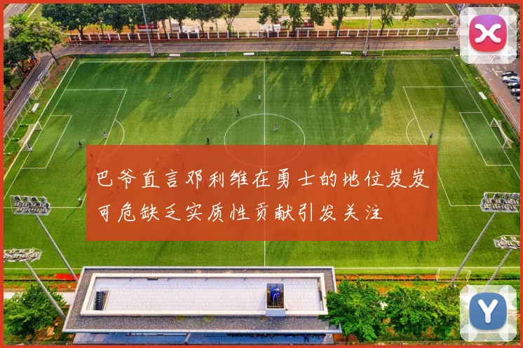 巴爷直言邓利维在勇士的地位岌岌可危缺乏实质性贡献引发关注