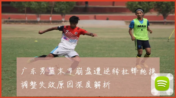 广东男篮末节崩盘遭逆转杜锋轮换调整失效原因深度解析