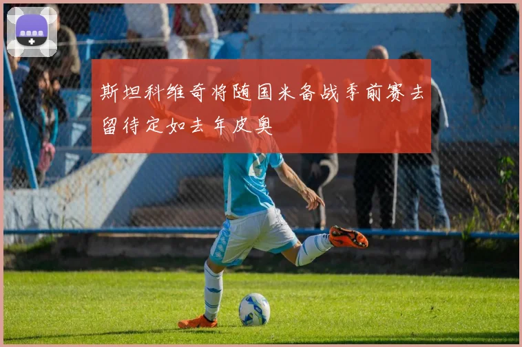 斯坦科维奇将随国米备战季前赛去留待定如去年皮奥
