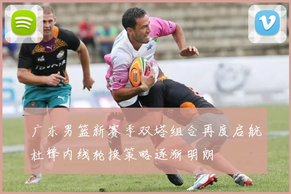 广东男篮新赛季双塔组合再度启航杜锋内线轮换策略逐渐明朗