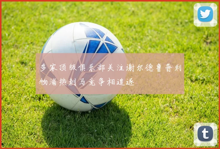 多家顶级俱乐部关注谢尔德鲁普利物浦热刺马竞争相追逐