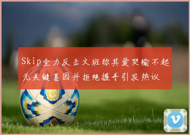 Skip全力反击文班称其爱哭输不起无关键基因并拒绝握手引发热议