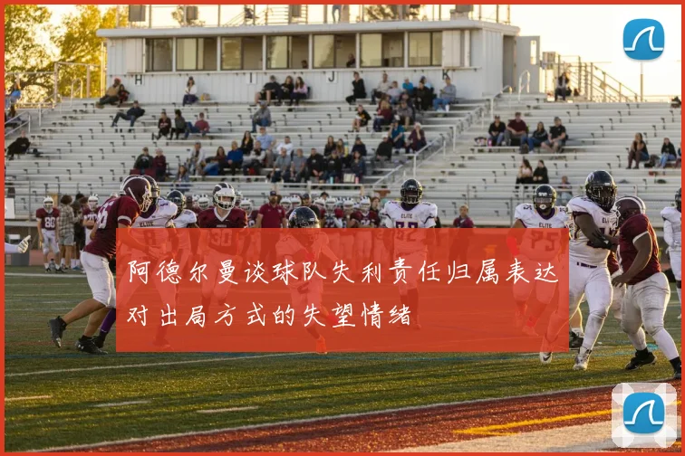 阿德尔曼谈球队失利责任归属表达对出局方式的失望情绪