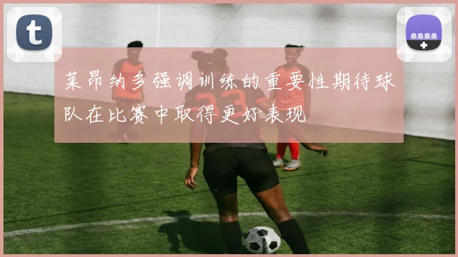 莱昂纳多强调训练的重要性期待球队在比赛中取得更好表现