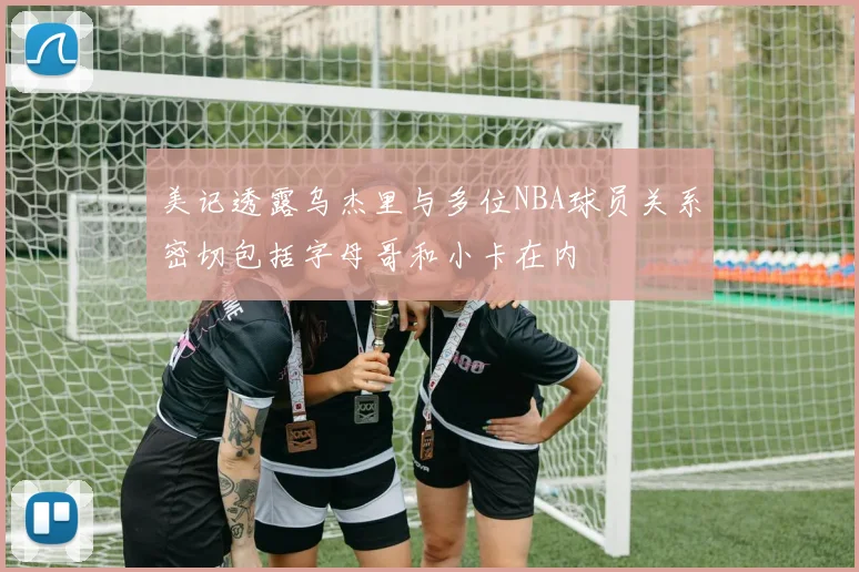 美记透露乌杰里与多位NBA球员关系密切包括字母哥和小卡在内
