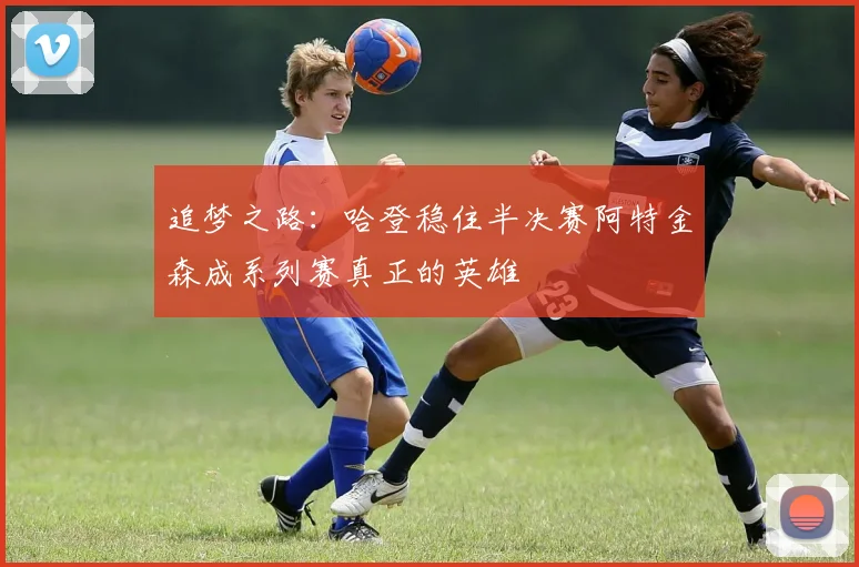 追梦之路：哈登稳住半决赛阿特金森成系列赛真正的英雄