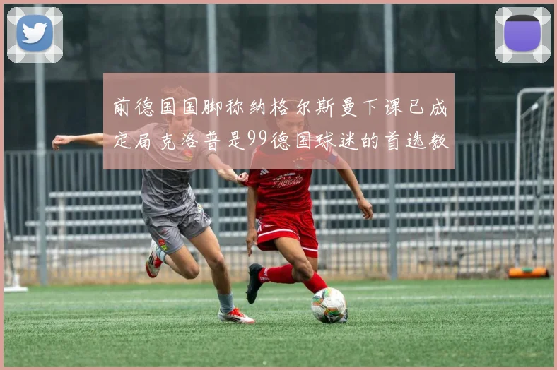 前德国国脚称纳格尔斯曼下课已成定局克洛普是99德国球迷的首选教练