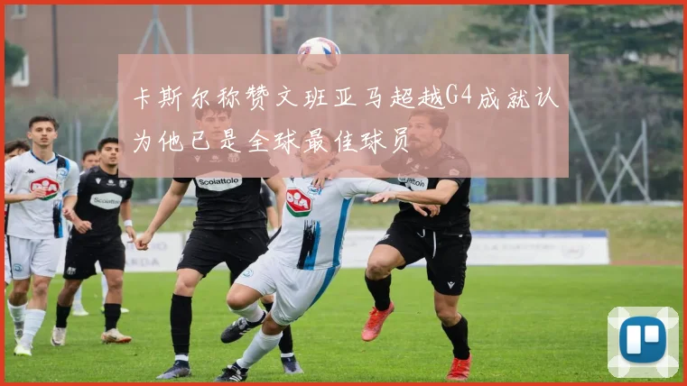 卡斯尔称赞文班亚马超越G4成就认为他已是全球最佳球员